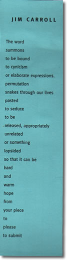 JIM CARROLL / The word / summons / to be bound / to cynicism / or elaborate expressions. / permutation / snakes through our lives / pasted / to seduce / to be / released, appropriately / unrelated / or something / lopsided / so that it can be / hard / and / warm / hope / from / your piece / to / please / to submit 